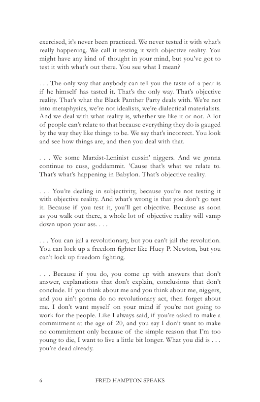 exercised, it’s never been practiced. We never tested it with what’s ceally happening, We call it testing it with objective reality. You might have any kind of thought in your mind, but you’ve got to test it with what’s out there. You sce what | mean?  The only way that anybody can tell you the taste of a pear is if he himself has tasted it. That’s the only way. That’ objective reality. That’s what the Black Panther Party deals with. We’re not into metaphysics, we’re not idealists, we’re dialectical materialists, And we deal with what reality is, whether we like it or not. A lot of people can’ relate to that because everything they do s gauged by the way they like things to be. We say that’s incorrect. You look and sce how things are, and then you deal with that.  We some Marsist-Leninist cussin’ niggers. And we gonna continue to cuss, goddammit. "Cause thar’s what we relate to, That’s what’s happening in Babylon. That’s objective reality.  You’re dealing in subjectivity, because you’re not testing it with objective reality. And what’s wrong is that you don’t go test it Because if you test it, youll get objective. Because as soon as you walk out there, a whole lot of objective reality will vamp. down upon your ass.  You can jail a revolutionary, but you can’tjail the revolution. You can lock up a freedom fighter like Huey P. Newton, but you can’t lock up freedom fighting.  Because if you do, you come up with answers that don’t answer, explanations that don’t explain, conclusions that don’t conelude. If you think about me and you think about me, niggers, and you ain’t gonna do no revolutionary act, then forget about me. 1 don’t want myself on your mind if you’re not going to work for the people. Like I always said, if you’re asked to make a commitment at the age of 20, and you say I don’t want to make fio commitment only because of the simple reason that I’m too young to die, I want o live a litle bit longer. What you did is you’re dead already;  6 FRED HAMPTON SPEAKS 